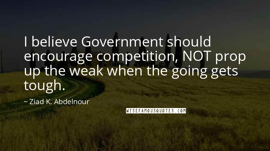 Ziad K. Abdelnour Quotes: I believe Government should encourage competition, NOT prop up the weak when the going gets tough.