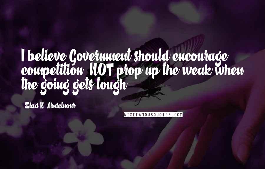 Ziad K. Abdelnour Quotes: I believe Government should encourage competition, NOT prop up the weak when the going gets tough.