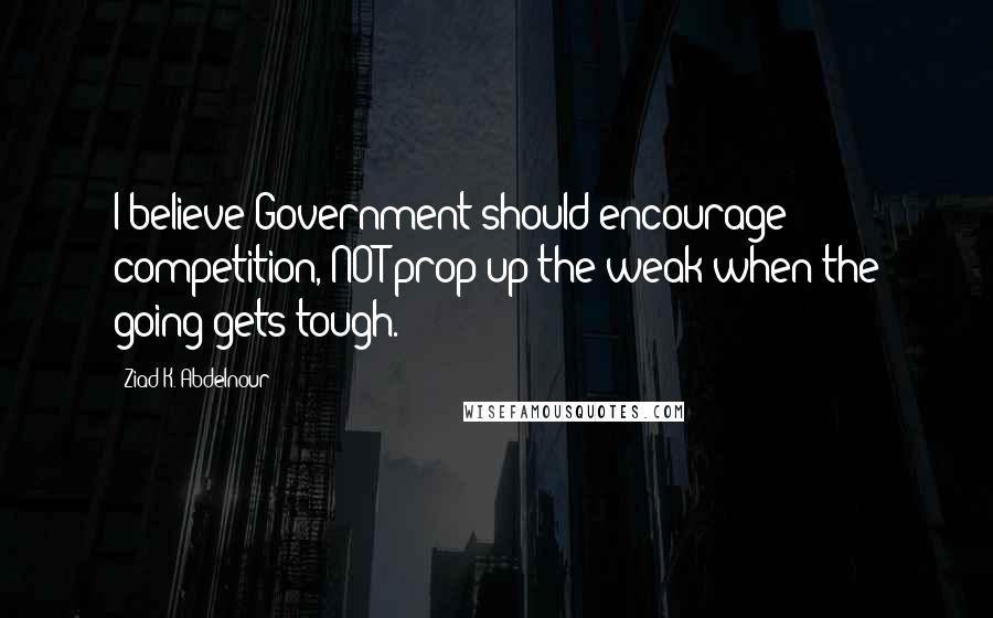 Ziad K. Abdelnour Quotes: I believe Government should encourage competition, NOT prop up the weak when the going gets tough.