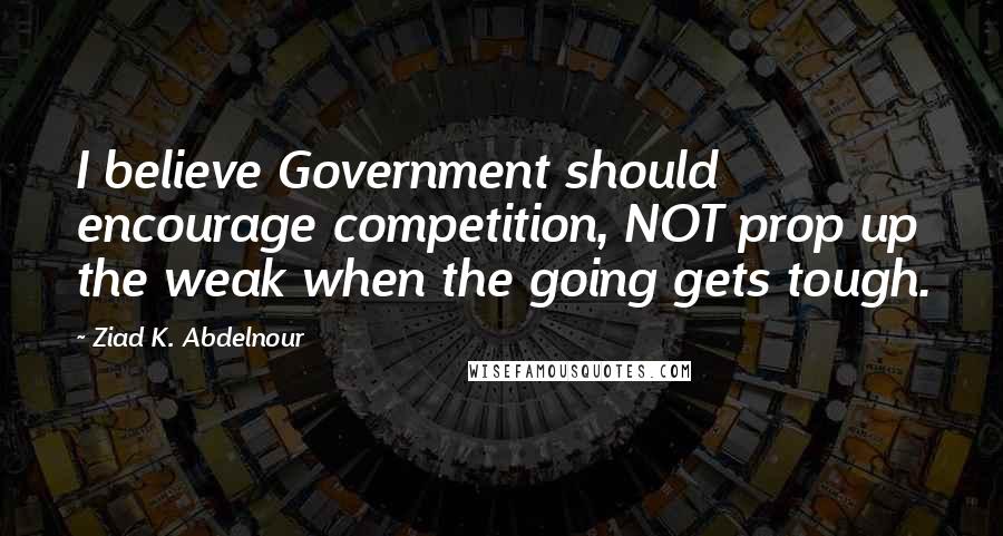 Ziad K. Abdelnour Quotes: I believe Government should encourage competition, NOT prop up the weak when the going gets tough.