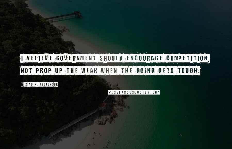 Ziad K. Abdelnour Quotes: I believe Government should encourage competition, NOT prop up the weak when the going gets tough.