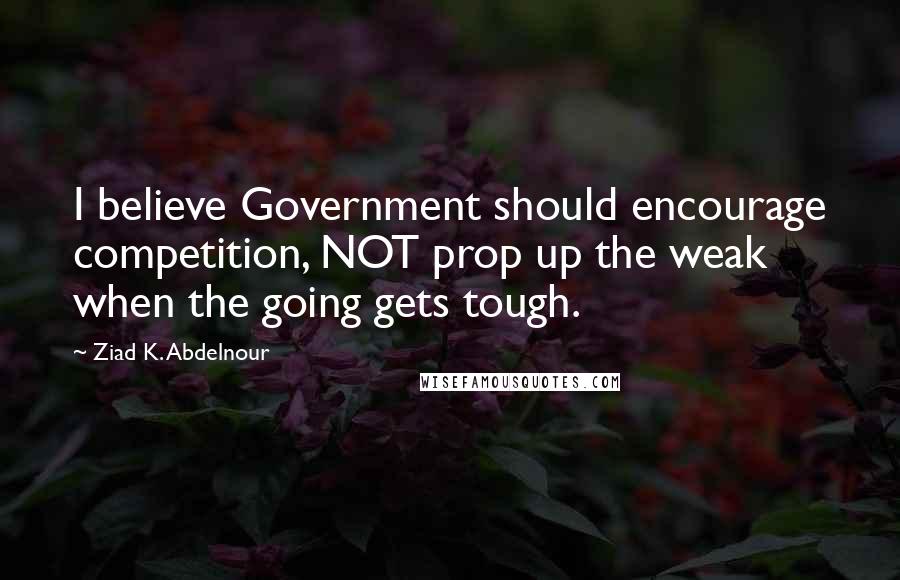 Ziad K. Abdelnour Quotes: I believe Government should encourage competition, NOT prop up the weak when the going gets tough.