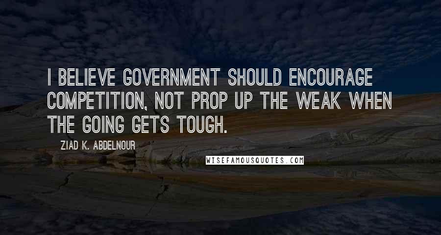 Ziad K. Abdelnour Quotes: I believe Government should encourage competition, NOT prop up the weak when the going gets tough.