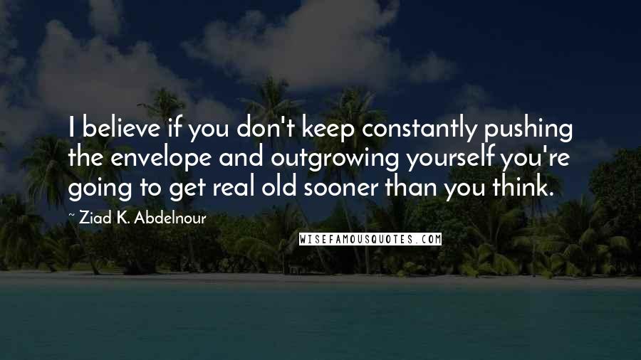 Ziad K. Abdelnour Quotes: I believe if you don't keep constantly pushing the envelope and outgrowing yourself you're going to get real old sooner than you think.