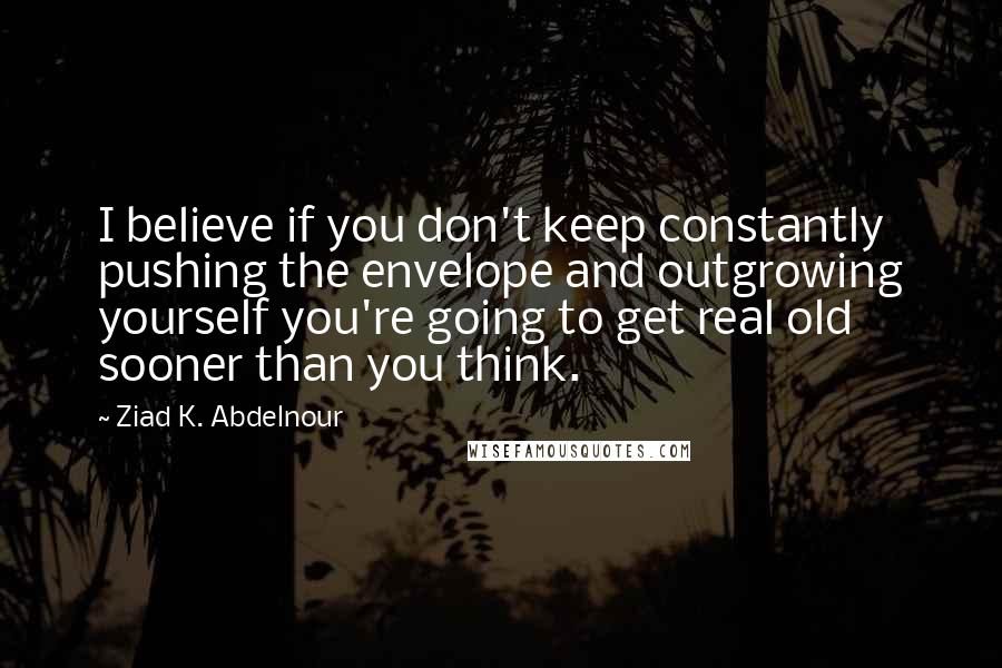 Ziad K. Abdelnour Quotes: I believe if you don't keep constantly pushing the envelope and outgrowing yourself you're going to get real old sooner than you think.