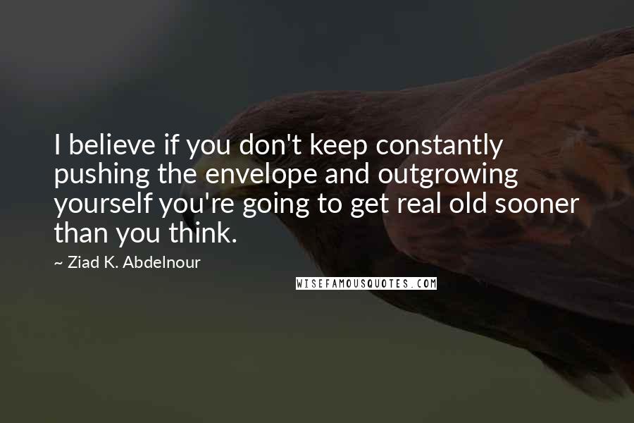 Ziad K. Abdelnour Quotes: I believe if you don't keep constantly pushing the envelope and outgrowing yourself you're going to get real old sooner than you think.