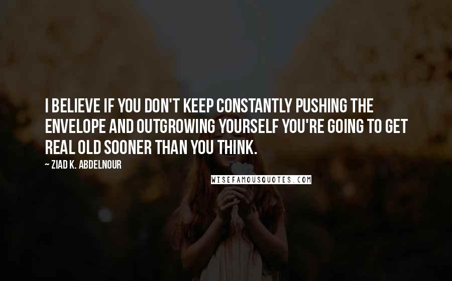 Ziad K. Abdelnour Quotes: I believe if you don't keep constantly pushing the envelope and outgrowing yourself you're going to get real old sooner than you think.