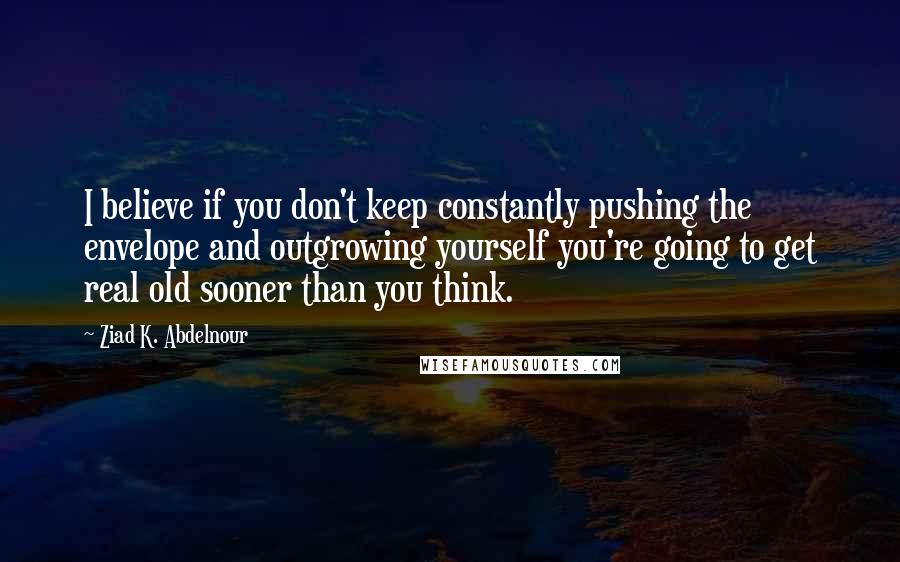 Ziad K. Abdelnour Quotes: I believe if you don't keep constantly pushing the envelope and outgrowing yourself you're going to get real old sooner than you think.