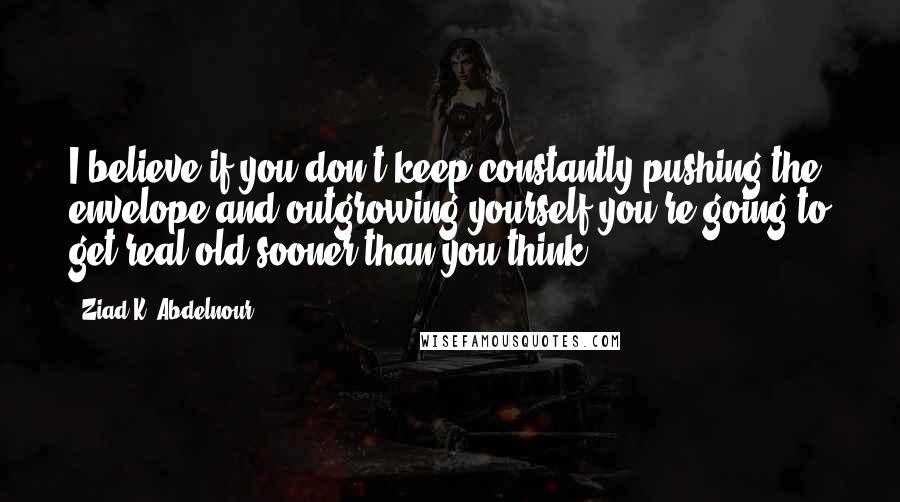 Ziad K. Abdelnour Quotes: I believe if you don't keep constantly pushing the envelope and outgrowing yourself you're going to get real old sooner than you think.