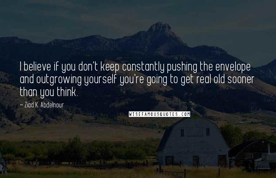 Ziad K. Abdelnour Quotes: I believe if you don't keep constantly pushing the envelope and outgrowing yourself you're going to get real old sooner than you think.