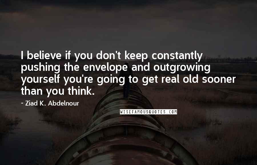 Ziad K. Abdelnour Quotes: I believe if you don't keep constantly pushing the envelope and outgrowing yourself you're going to get real old sooner than you think.