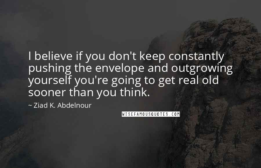 Ziad K. Abdelnour Quotes: I believe if you don't keep constantly pushing the envelope and outgrowing yourself you're going to get real old sooner than you think.