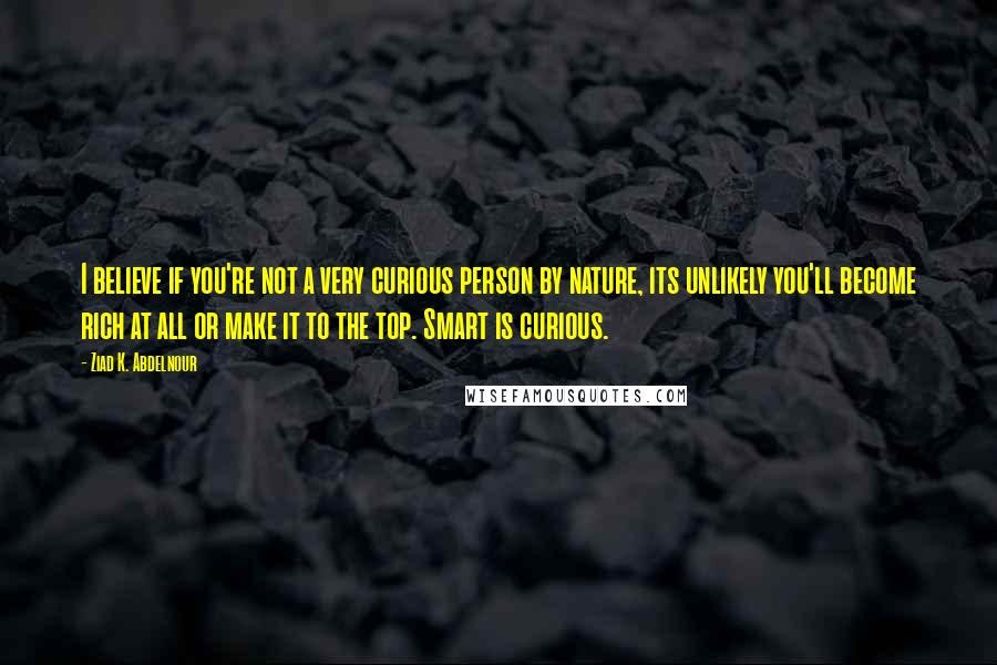 Ziad K. Abdelnour Quotes: I believe if you're not a very curious person by nature, its unlikely you'll become rich at all or make it to the top. Smart is curious.