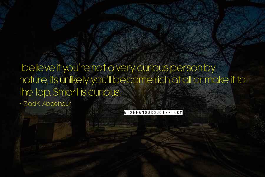 Ziad K. Abdelnour Quotes: I believe if you're not a very curious person by nature, its unlikely you'll become rich at all or make it to the top. Smart is curious.