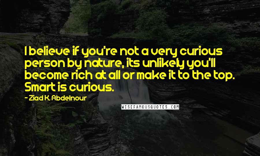 Ziad K. Abdelnour Quotes: I believe if you're not a very curious person by nature, its unlikely you'll become rich at all or make it to the top. Smart is curious.