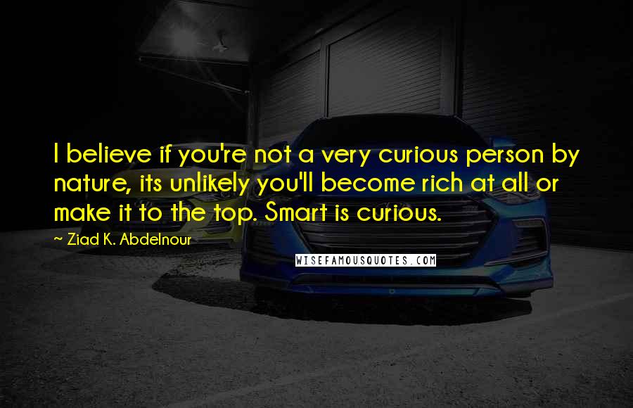 Ziad K. Abdelnour Quotes: I believe if you're not a very curious person by nature, its unlikely you'll become rich at all or make it to the top. Smart is curious.