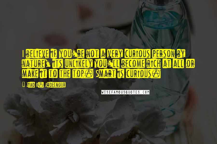 Ziad K. Abdelnour Quotes: I believe if you're not a very curious person by nature, its unlikely you'll become rich at all or make it to the top. Smart is curious.