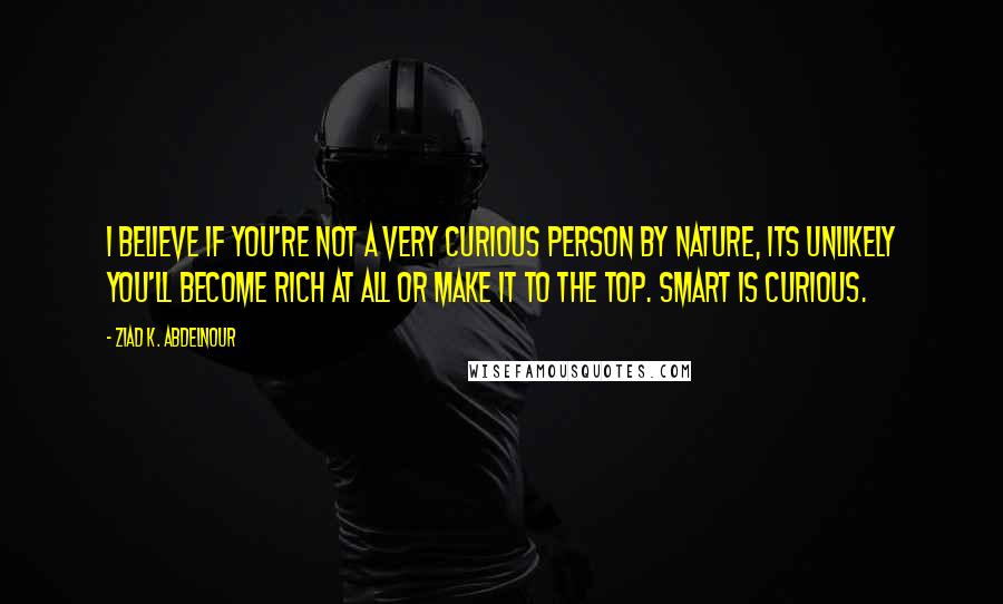 Ziad K. Abdelnour Quotes: I believe if you're not a very curious person by nature, its unlikely you'll become rich at all or make it to the top. Smart is curious.