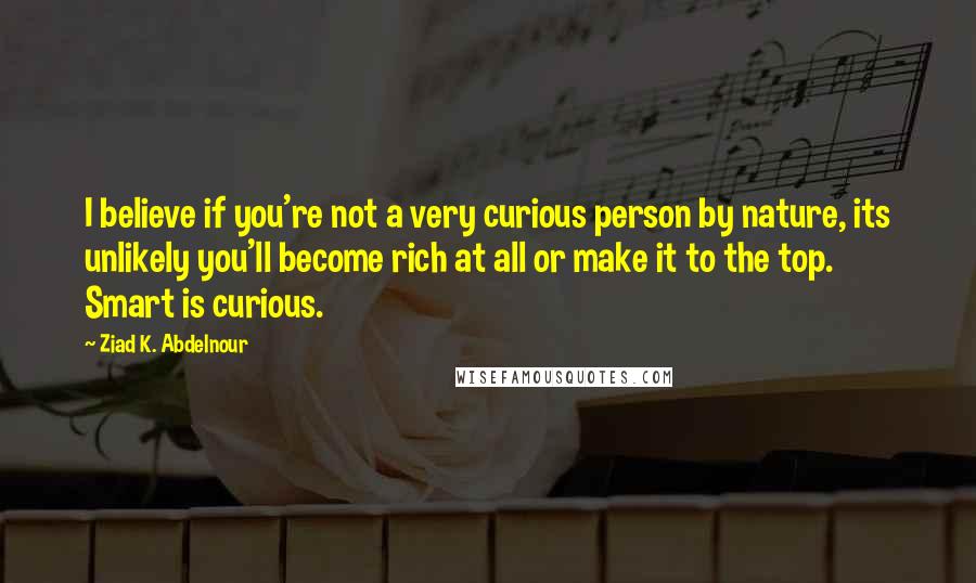 Ziad K. Abdelnour Quotes: I believe if you're not a very curious person by nature, its unlikely you'll become rich at all or make it to the top. Smart is curious.