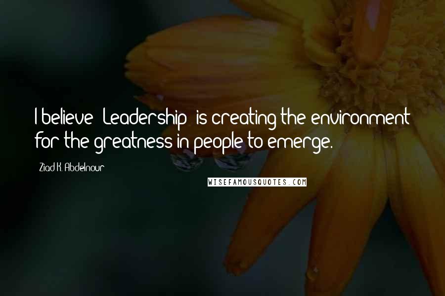 Ziad K. Abdelnour Quotes: I believe "Leadership" is creating the environment for the greatness in people to emerge.