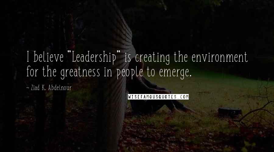 Ziad K. Abdelnour Quotes: I believe "Leadership" is creating the environment for the greatness in people to emerge.