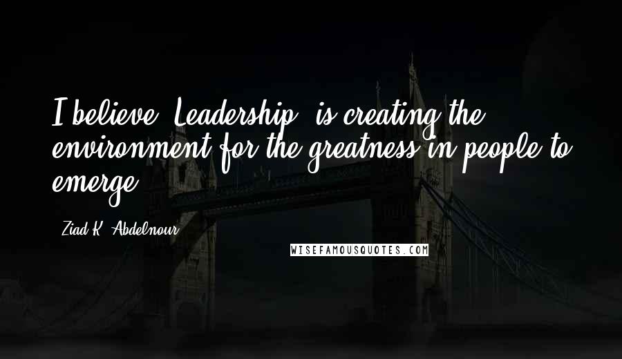 Ziad K. Abdelnour Quotes: I believe "Leadership" is creating the environment for the greatness in people to emerge.