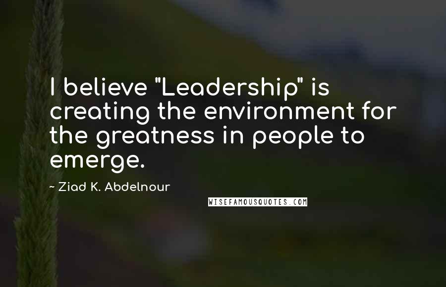 Ziad K. Abdelnour Quotes: I believe "Leadership" is creating the environment for the greatness in people to emerge.