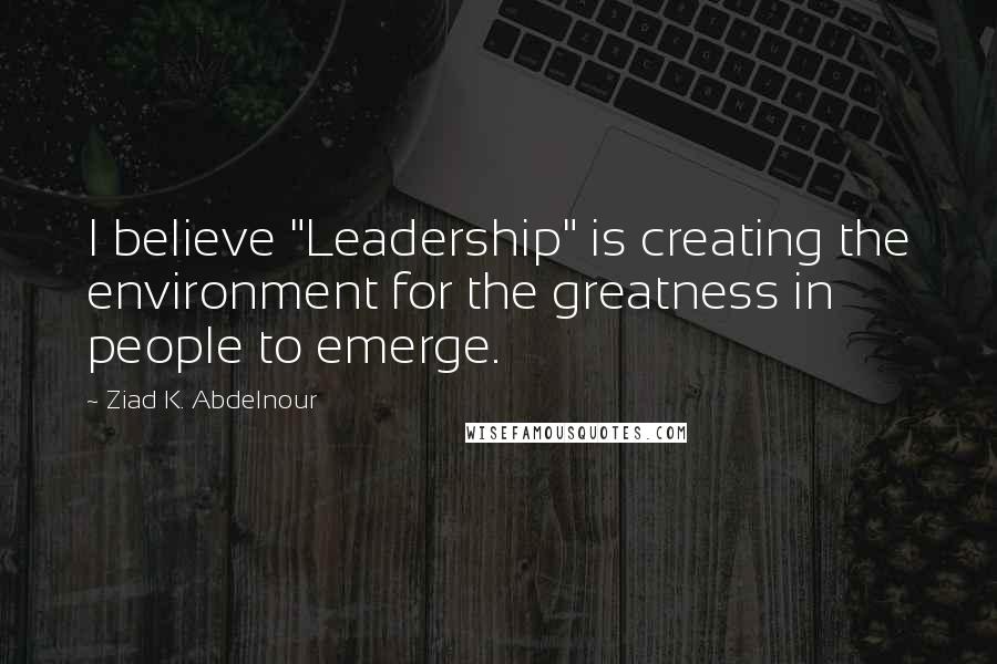 Ziad K. Abdelnour Quotes: I believe "Leadership" is creating the environment for the greatness in people to emerge.