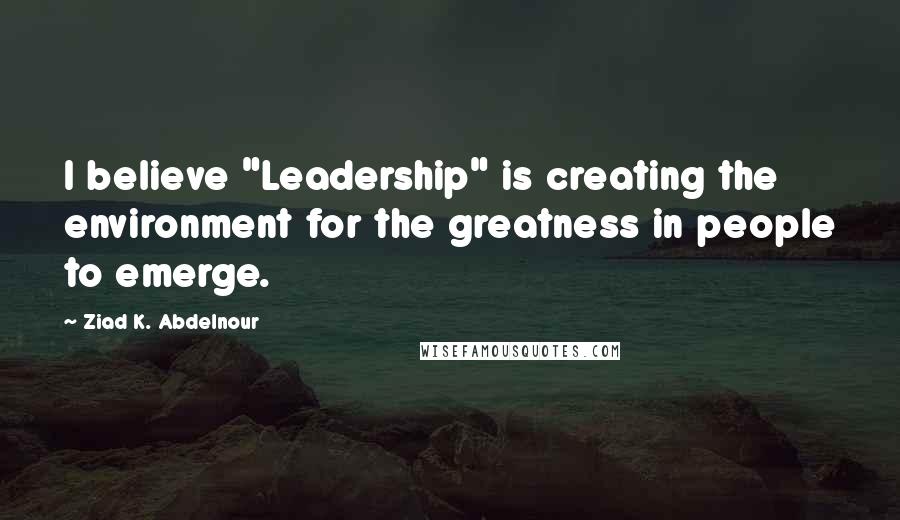 Ziad K. Abdelnour Quotes: I believe "Leadership" is creating the environment for the greatness in people to emerge.