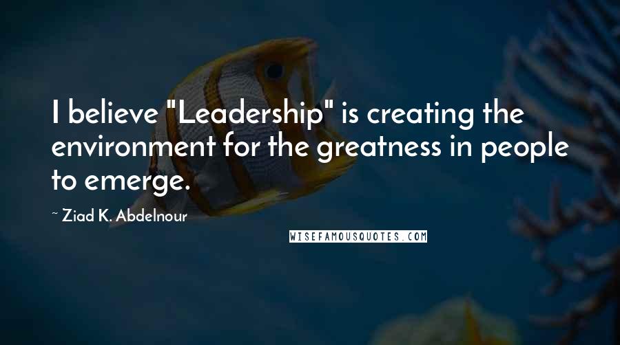 Ziad K. Abdelnour Quotes: I believe "Leadership" is creating the environment for the greatness in people to emerge.