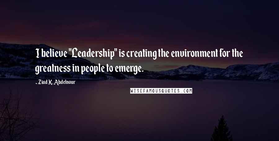 Ziad K. Abdelnour Quotes: I believe "Leadership" is creating the environment for the greatness in people to emerge.