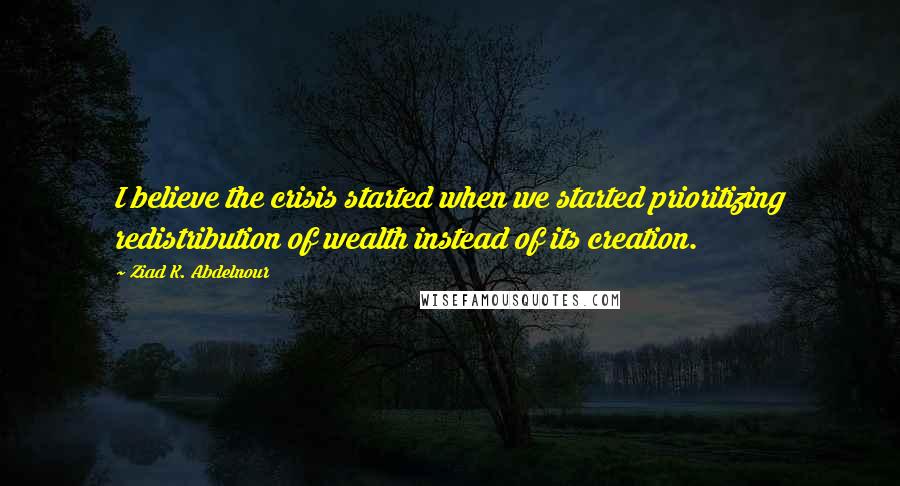Ziad K. Abdelnour Quotes: I believe the crisis started when we started prioritizing redistribution of wealth instead of its creation.