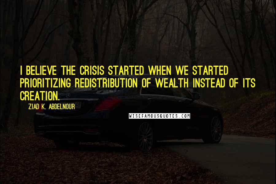 Ziad K. Abdelnour Quotes: I believe the crisis started when we started prioritizing redistribution of wealth instead of its creation.