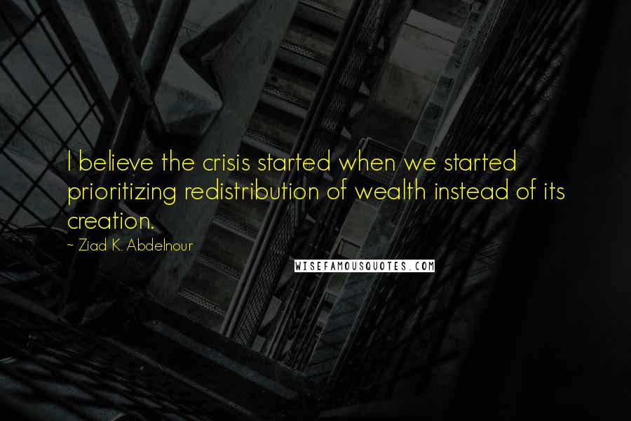 Ziad K. Abdelnour Quotes: I believe the crisis started when we started prioritizing redistribution of wealth instead of its creation.