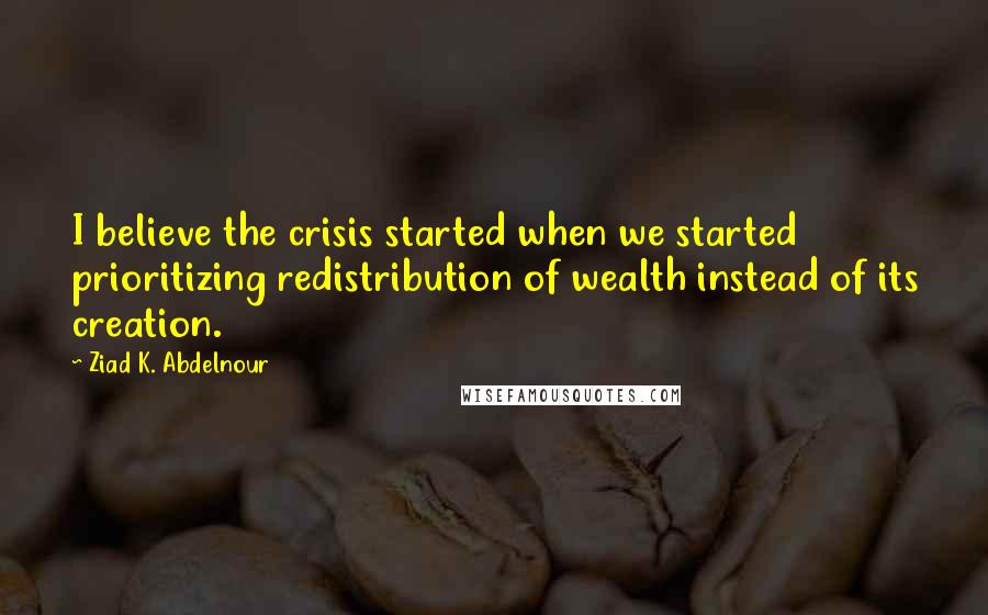 Ziad K. Abdelnour Quotes: I believe the crisis started when we started prioritizing redistribution of wealth instead of its creation.