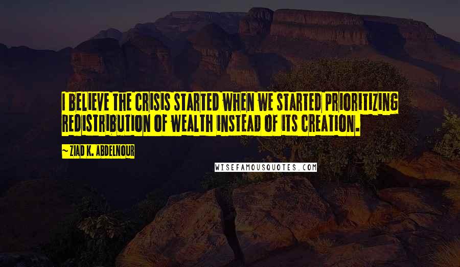 Ziad K. Abdelnour Quotes: I believe the crisis started when we started prioritizing redistribution of wealth instead of its creation.