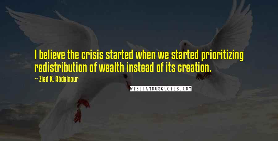Ziad K. Abdelnour Quotes: I believe the crisis started when we started prioritizing redistribution of wealth instead of its creation.