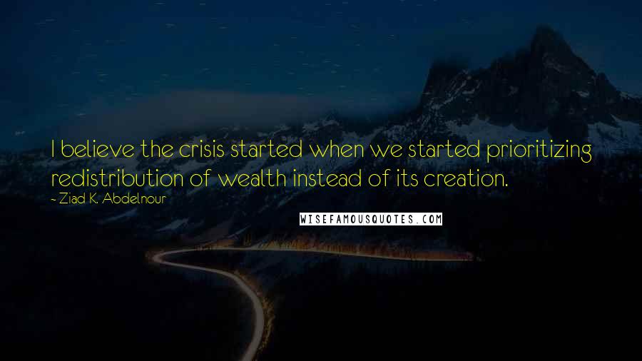 Ziad K. Abdelnour Quotes: I believe the crisis started when we started prioritizing redistribution of wealth instead of its creation.