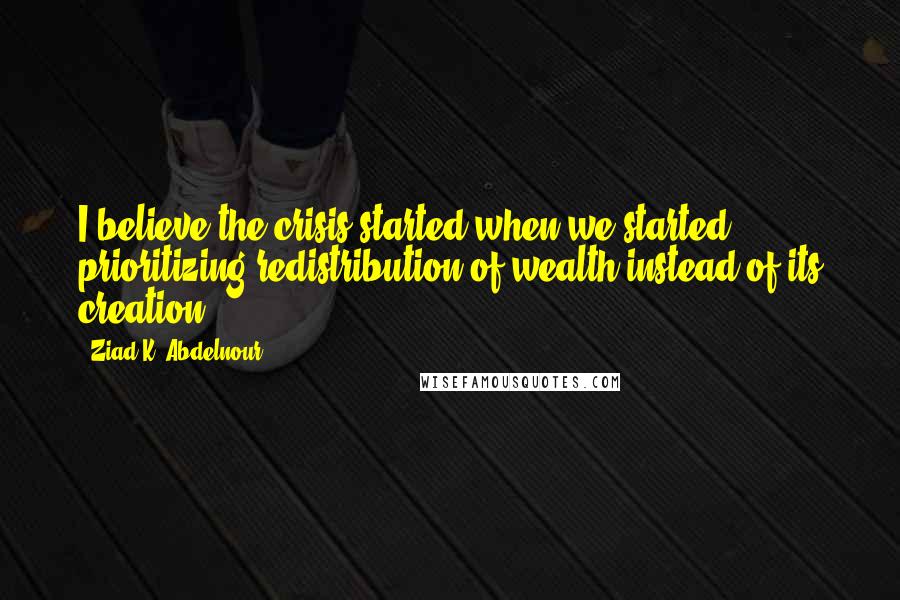 Ziad K. Abdelnour Quotes: I believe the crisis started when we started prioritizing redistribution of wealth instead of its creation.