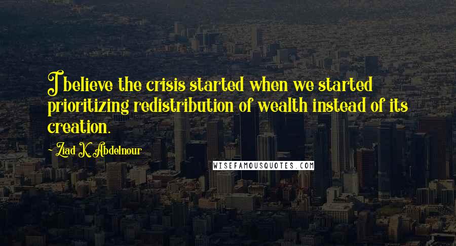 Ziad K. Abdelnour Quotes: I believe the crisis started when we started prioritizing redistribution of wealth instead of its creation.