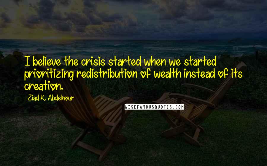 Ziad K. Abdelnour Quotes: I believe the crisis started when we started prioritizing redistribution of wealth instead of its creation.