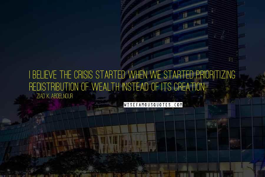 Ziad K. Abdelnour Quotes: I believe the crisis started when we started prioritizing redistribution of wealth instead of its creation.