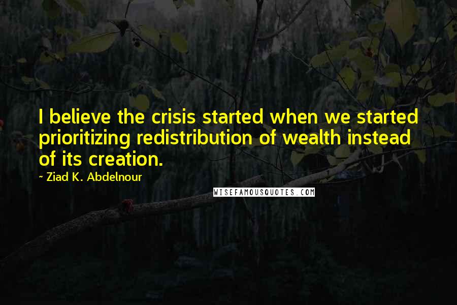 Ziad K. Abdelnour Quotes: I believe the crisis started when we started prioritizing redistribution of wealth instead of its creation.