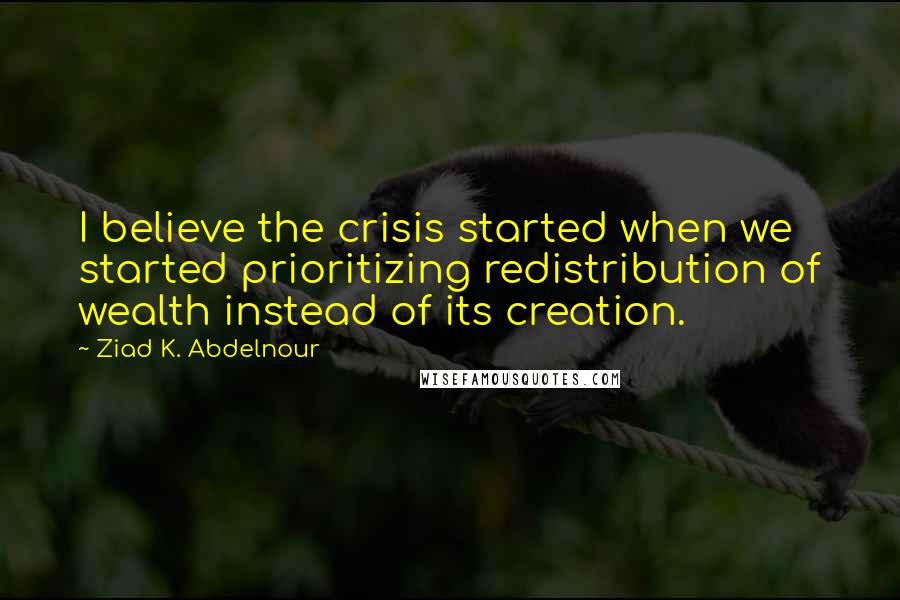 Ziad K. Abdelnour Quotes: I believe the crisis started when we started prioritizing redistribution of wealth instead of its creation.