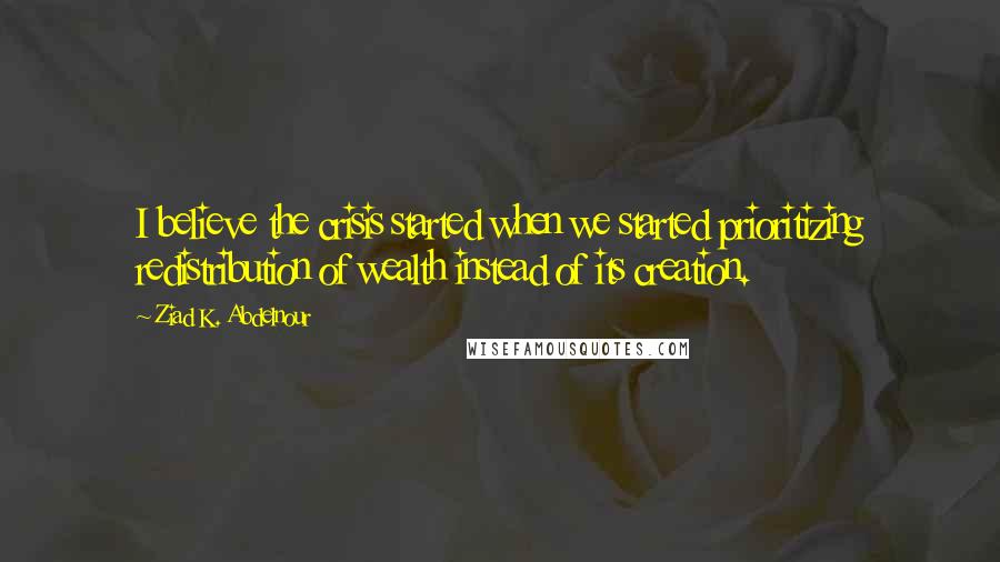 Ziad K. Abdelnour Quotes: I believe the crisis started when we started prioritizing redistribution of wealth instead of its creation.