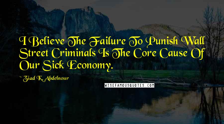 Ziad K. Abdelnour Quotes: I Believe The Failure To Punish Wall Street Criminals Is The Core Cause Of Our Sick Economy.