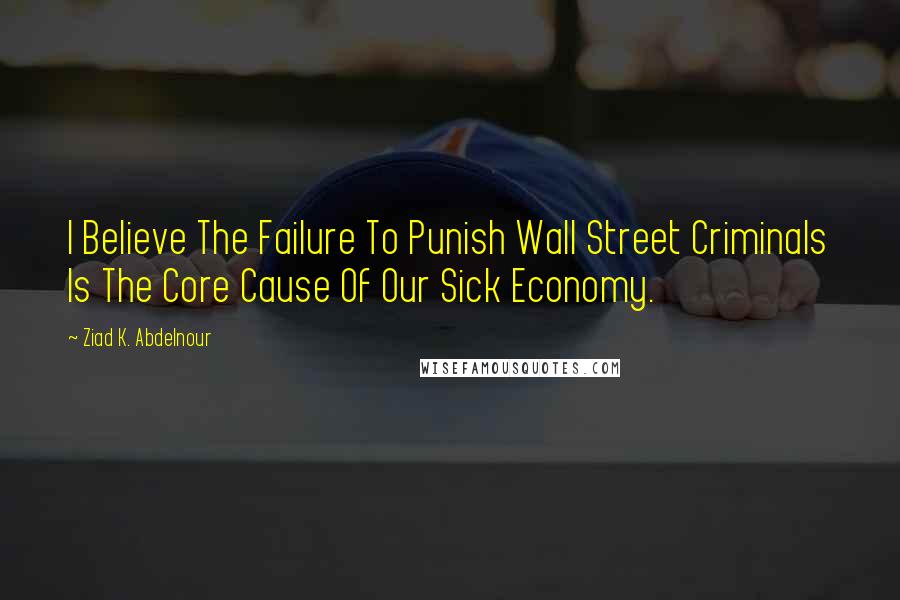 Ziad K. Abdelnour Quotes: I Believe The Failure To Punish Wall Street Criminals Is The Core Cause Of Our Sick Economy.