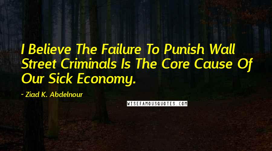 Ziad K. Abdelnour Quotes: I Believe The Failure To Punish Wall Street Criminals Is The Core Cause Of Our Sick Economy.