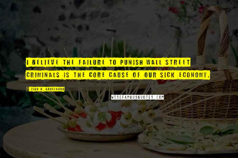 Ziad K. Abdelnour Quotes: I Believe The Failure To Punish Wall Street Criminals Is The Core Cause Of Our Sick Economy.