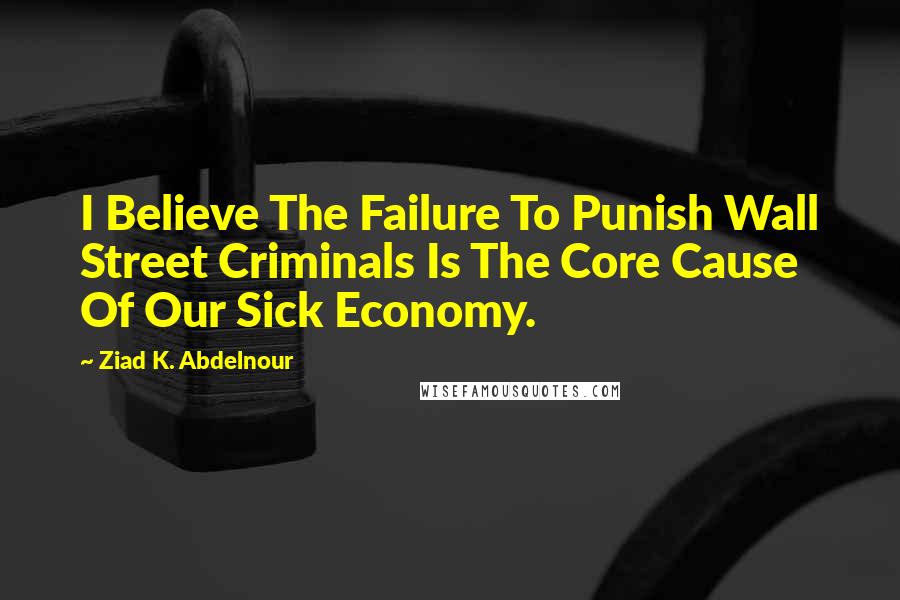 Ziad K. Abdelnour Quotes: I Believe The Failure To Punish Wall Street Criminals Is The Core Cause Of Our Sick Economy.